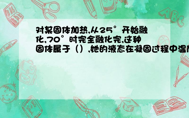 对某固体加热,从25°开始融化,70°时完全融化完,这种固体属于（）,她的液态在凝固过程中温度（）冬天,北方地窖常放睡,这是利用水（）时要（）,使地窖内的温度不会降得过低而冻坏地窖内