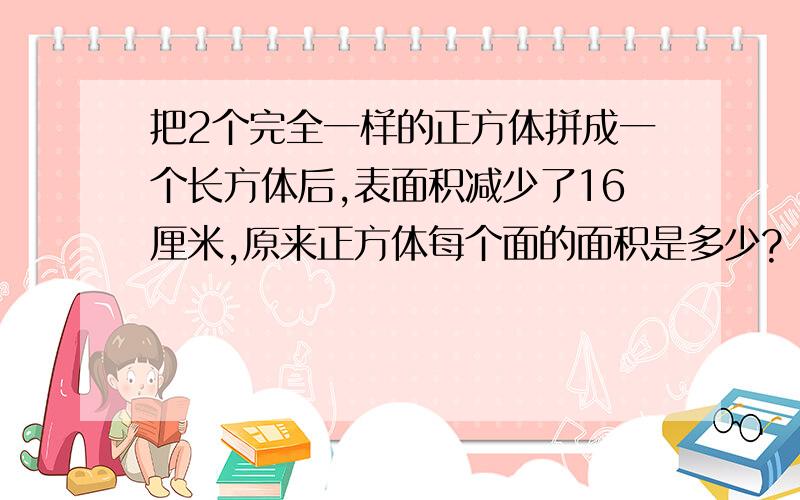 把2个完全一样的正方体拼成一个长方体后,表面积减少了16厘米,原来正方体每个面的面积是多少?