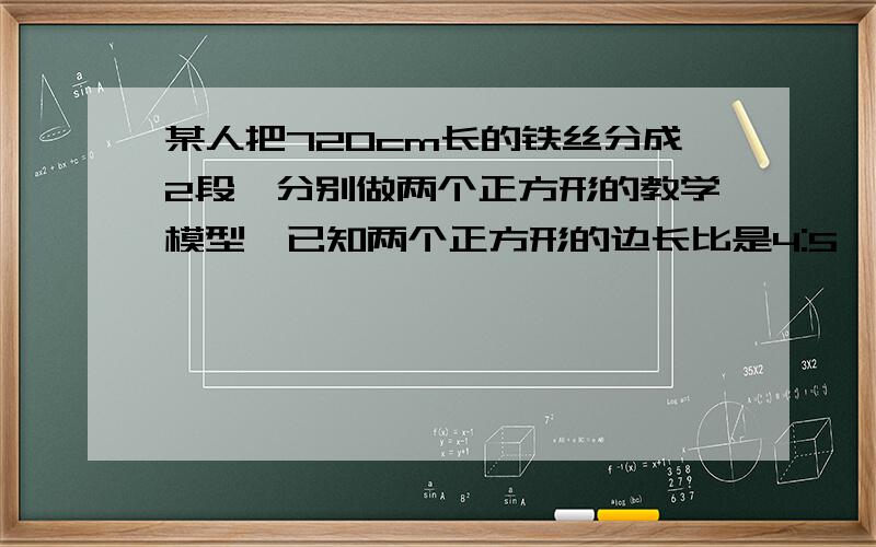 某人把720cm长的铁丝分成2段,分别做两个正方形的教学模型,已知两个正方形的边长比是4:5,求两个正方形的边长.