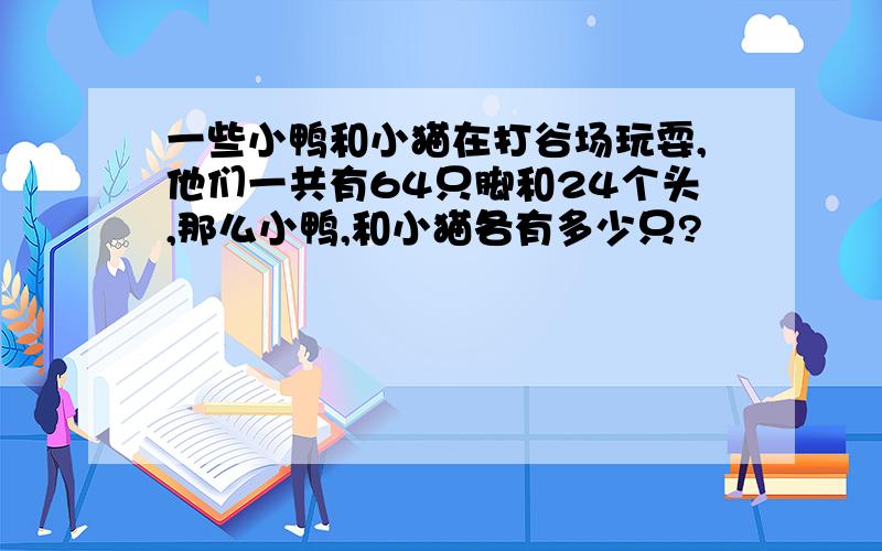 一些小鸭和小猫在打谷场玩耍,他们一共有64只脚和24个头,那么小鸭,和小猫各有多少只?