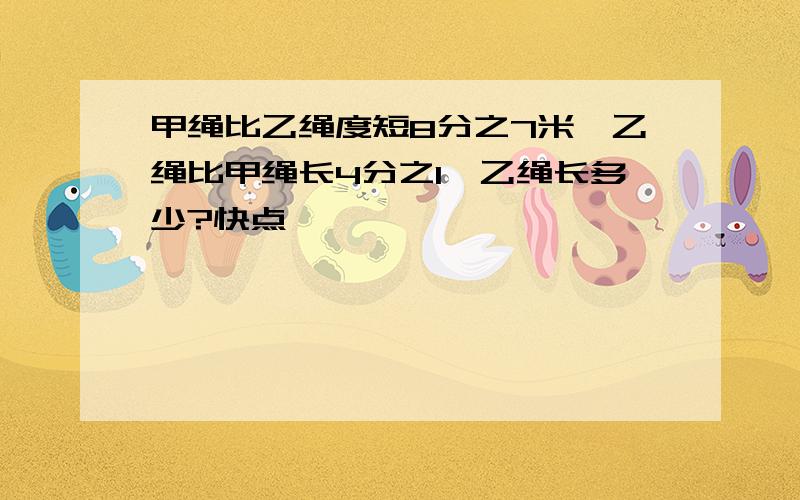 甲绳比乙绳度短8分之7米,乙绳比甲绳长4分之1,乙绳长多少?快点