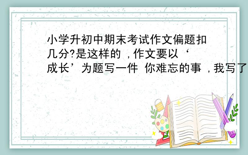 小学升初中期末考试作文偏题扣几分?是这样的 ,作文要以‘成长’为题写一件 你难忘的事 ,我写了我小时候的一件 与树比身高的事,又简短的写了一下 妈妈在我生病的时候对我的付出!最后抒