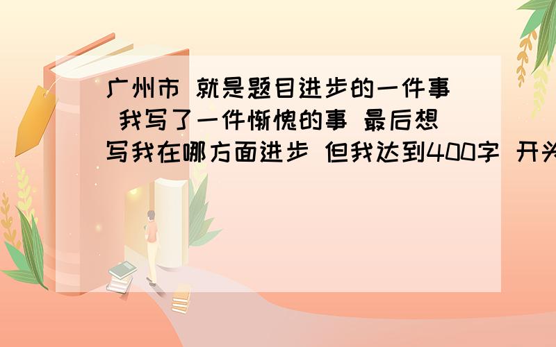 广州市 就是题目进步的一件事 我写了一件惭愧的事 最后想写我在哪方面进步 但我达到400字 开头写的不错 就是事情写错了 最少扣几分