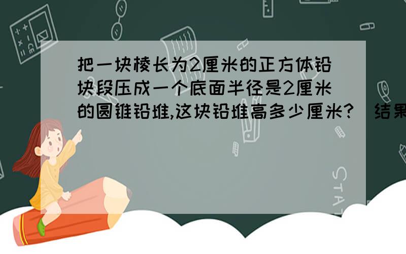 把一块棱长为2厘米的正方体铅块段压成一个底面半径是2厘米的圆锥铅堆,这块铅堆高多少厘米?（结果保留一位小数）