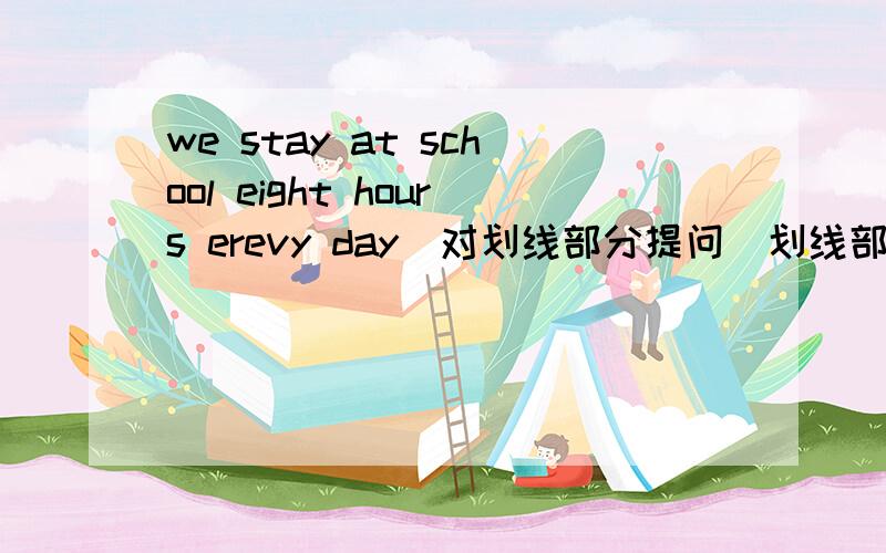 we stay at school eight hours erevy day(对划线部分提问)划线部分是eight）