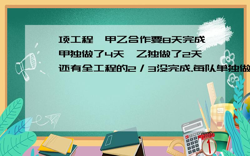 一项工程,甲乙合作要8天完成,甲独做了4天,乙独做了2天,还有全工程的2／3没完成.每队单独做几天?一项工程,甲乙合作要8天完成,甲独做了4天,乙又独做了2天,还有全工程的2／3没完成.每队单独