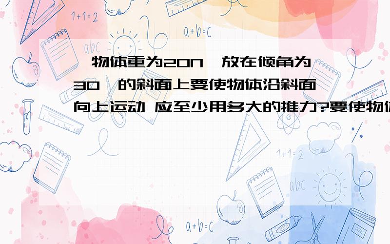 一物体重为20N,放在倾角为30°的斜面上要使物体沿斜面向上运动 应至少用多大的推力?要使物体验沿面向下匀速运动 应沿平行于斜面方向多大的力?它与斜面间的动摩擦因数为0.4