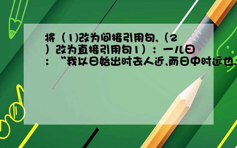 将（1)改为间接引用句,（2）改为直接引用句1）：一儿曰：“我以日始出时去人近,而日中时远也.”（2）一儿以日出出远,而日中时远也.