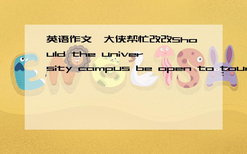 英语作文,大侠帮忙改改Should the university campus be open to tourists Nowadays,with the development of tourist industry,the top university campus are becoming a new hot tourist attraction.Different people have different opinions about wheth