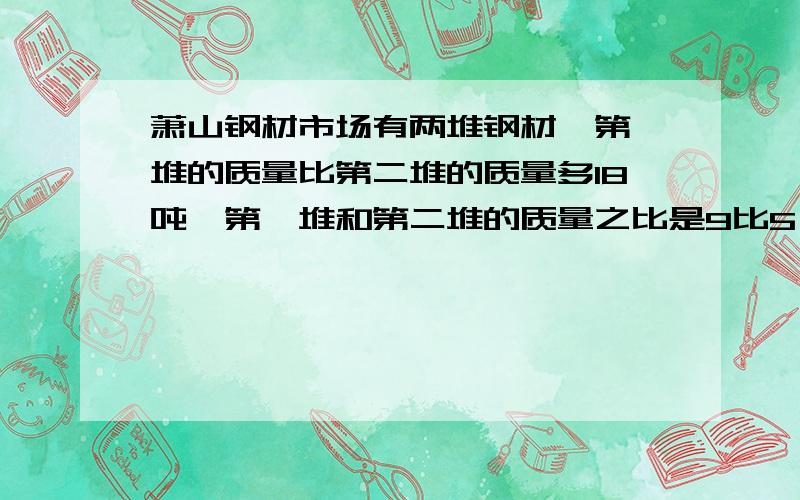 萧山钢材市场有两堆钢材,第一堆的质量比第二堆的质量多18吨,第一堆和第二堆的质量之比是9比5,两堆钢材各几