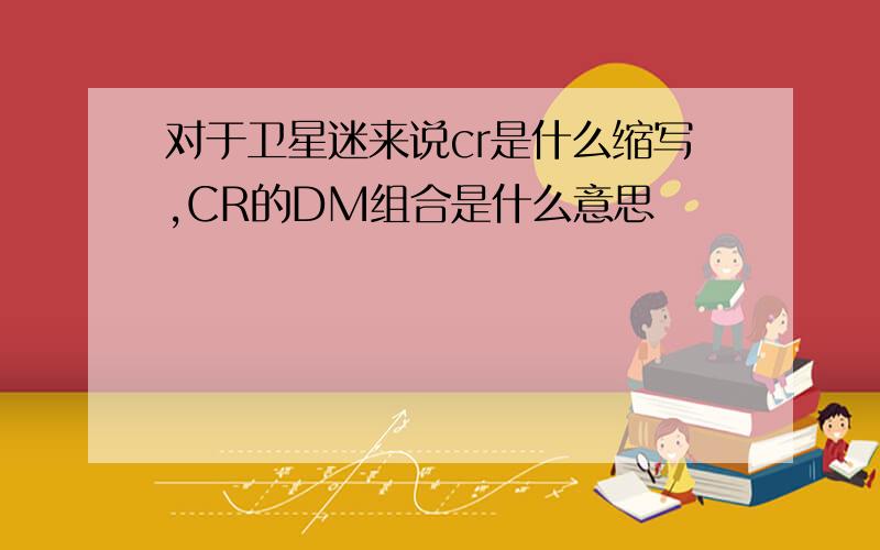 对于卫星迷来说cr是什么缩写,CR的DM组合是什么意思