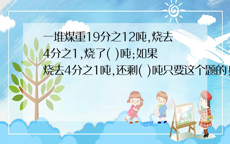 一堆煤重19分之12吨,烧去4分之1,烧了( )吨;如果烧去4分之1吨,还剩( )吨只要这个题的!急用!