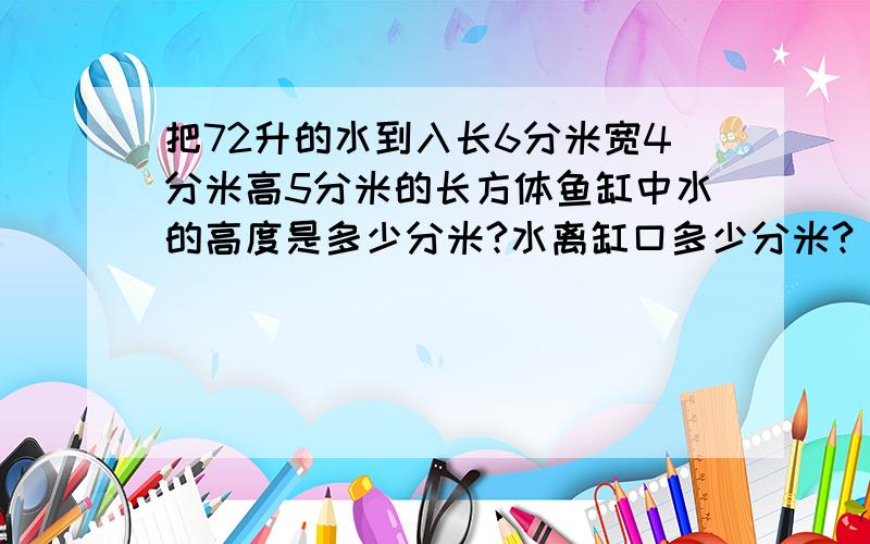 把72升的水到入长6分米宽4分米高5分米的长方体鱼缸中水的高度是多少分米?水离缸口多少分米?