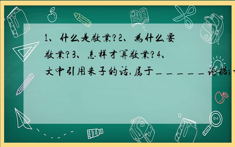 1、什么是敬业?2、为什么要敬业?3、怎样才算敬业?4、文中引用朱子的话,属于_____论据；讲述偻丈人承的故事,属于_____论据,都是为这两段（第一要敬业~我说的敬业,不外这些道理）的论点______