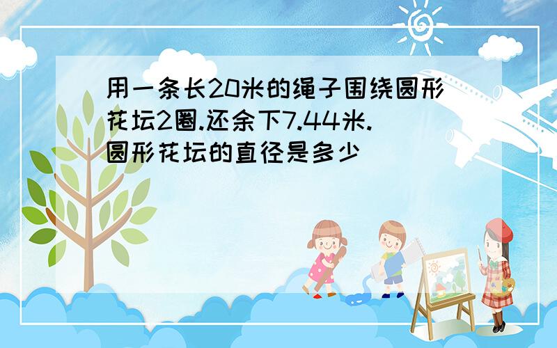 用一条长20米的绳子围绕圆形花坛2圈.还余下7.44米.圆形花坛的直径是多少