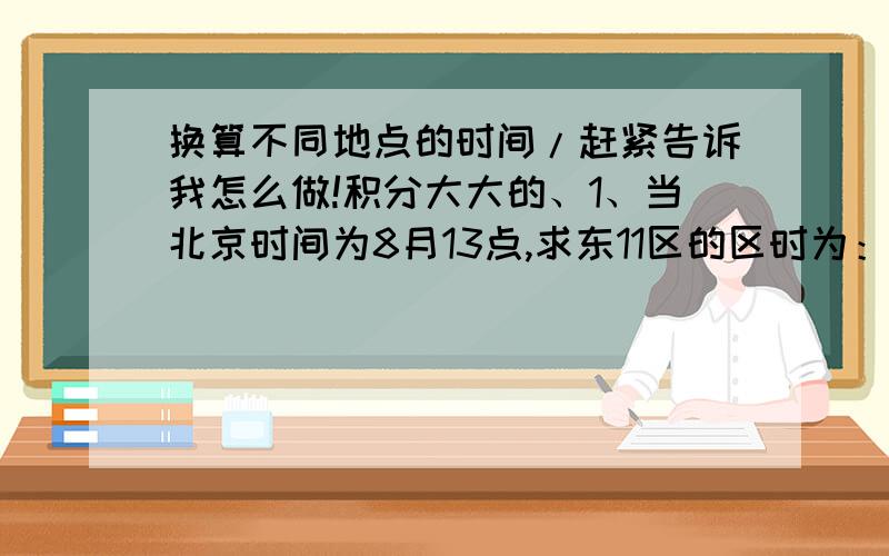 换算不同地点的时间/赶紧告诉我怎么做!积分大大的、1、当北京时间为8月13点,求东11区的区时为：【】日【】时；东2区的区时是【】日【】时；西10区的区时是【】日【】时2、当西5区的区