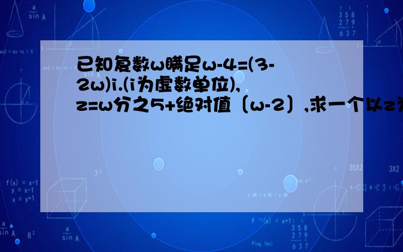 已知复数w瞒足w-4=(3-2w)i.(i为虚数单位),z=w分之5+绝对值〔w-2〕,求一个以z为根的实系数一元二次方程kuai kuai kuai 救命啊