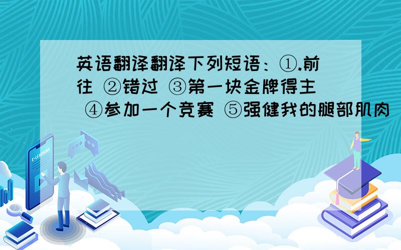 英语翻译翻译下列短语：①.前往 ②错过 ③第一块金牌得主 ④参加一个竞赛 ⑤强健我的腿部肌肉 ⑥对我大有帮助 ⑦北京的名胜古迹 ⑧参观北京的胡同 ⑨五环的颜色 ⑩最好的吉祥物 11乘坐