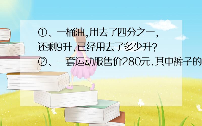 ①、一桶油,用去了四分之一,还剩9升,已经用去了多少升?②、一套运动服售价280元.其中裤子的售价是上衣的三分之二,上衣售价多少元?③、一根彩带,第一次用去全长的五分之二,第二次用去14