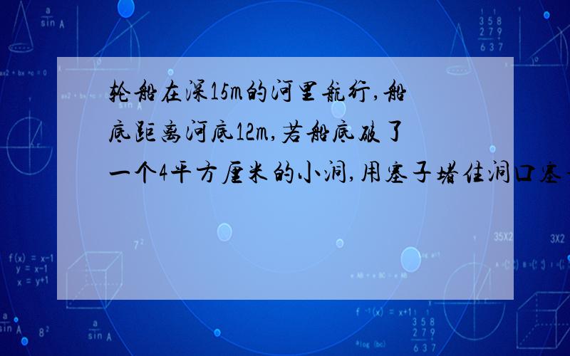 轮船在深15m的河里航行,船底距离河底12m,若船底破了一个4平方厘米的小洞,用塞子堵住洞口塞子受到水的压力是多大?（g取10N/kg） 19:30前给出正确答案