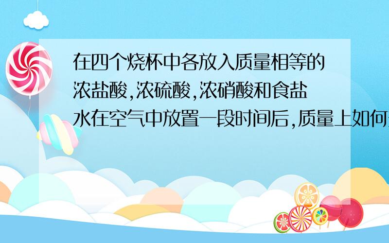 在四个烧杯中各放入质量相等的浓盐酸,浓硫酸,浓硝酸和食盐水在空气中放置一段时间后,质量上如何变化