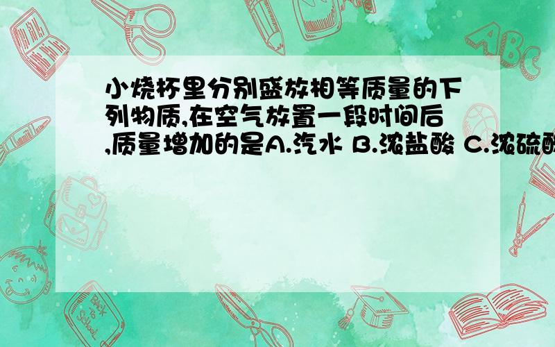 小烧杯里分别盛放相等质量的下列物质,在空气放置一段时间后,质量增加的是A.汽水 B.浓盐酸 C.浓硫酸我觉得三个都不对的.试卷是复印的,好象有D选项,但一点都看不清楚