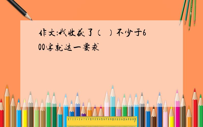 作文：我收获了（ ）不少于600字就这一要求