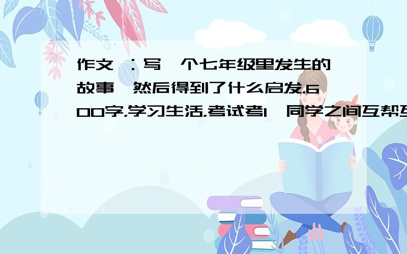 作文 ：写一个七年级里发生的故事,然后得到了什么启发.600字，学习生活，考试考1、同学之间互帮互助，我懂得了友谊与进取。2、老师的关心与呵护，我懂得了努力与感激。3、家长无微不