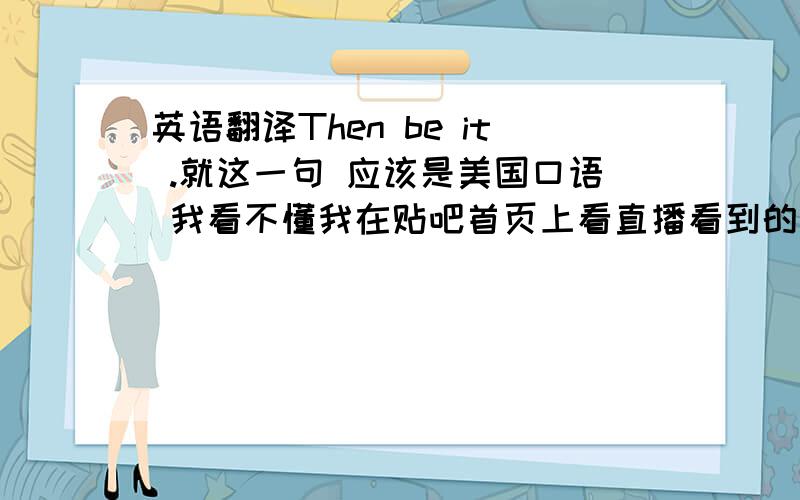 英语翻译Then be it .就这一句 应该是美国口语 我看不懂我在贴吧首页上看直播看到的大概是在半夜（貌似是过完美国的什么节了），某人（中国留学生）的女朋友（美国女孩- -）手机没电了