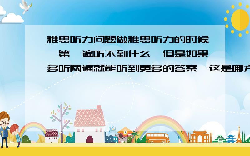 雅思听力问题做雅思听力的时候,第一遍听不到什么,但是如果多听两遍就能听到更多的答案,这是哪方面的问题,应该怎么提高,剑4到剑6都听过多遍了,求详解,