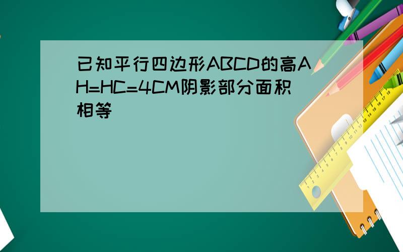 已知平行四边形ABCD的高AH=HC=4CM阴影部分面积相等