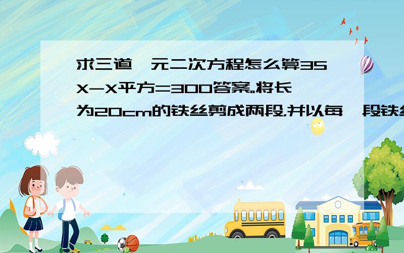 求三道一元二次方程怎么算35X-X平方=300答案。将长为20cm的铁丝剪成两段，并以每一段铁丝的长度为周长做一个正方形。是这两个正方形的面积之和等于10cm平方，那么两段长度分别是多少？