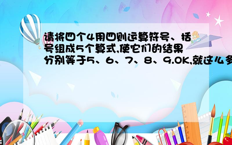 请将四个4用四则运算符号、括号组成5个算式,使它们的结果分别等于5、6、7、8、9.OK,就这么多.