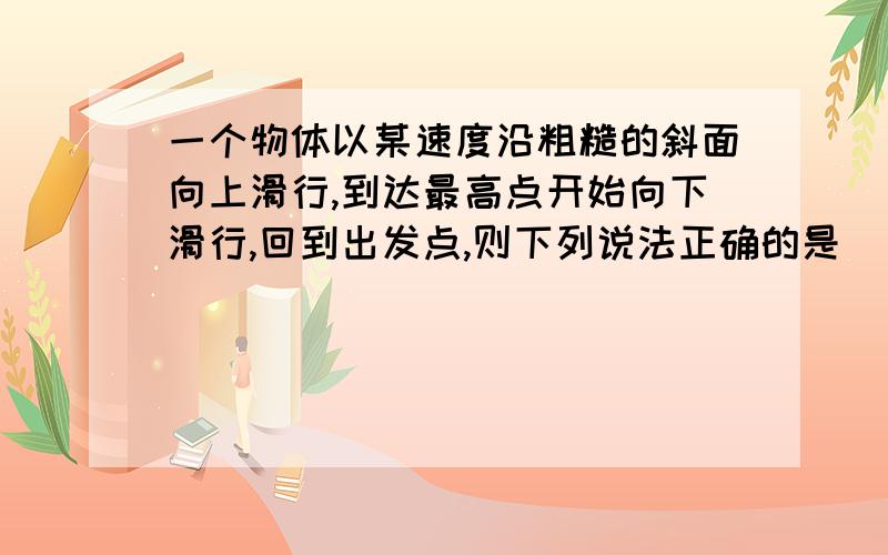 一个物体以某速度沿粗糙的斜面向上滑行,到达最高点开始向下滑行,回到出发点,则下列说法正确的是( )(急A上滑过程中重力的冲量值比下滑过重中的冲量值小B上滑过程中的重力的做功值比下