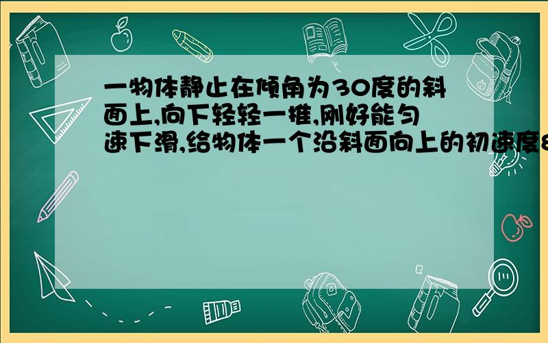 一物体静止在倾角为30度的斜面上,向下轻轻一推,刚好能匀速下滑,给物体一个沿斜面向上的初速度8m/s求物体1S所通过的路程（要求有过程）