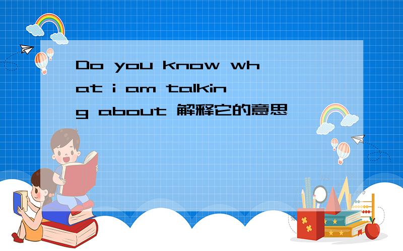 Do you know what i am talking about 解释它的意思