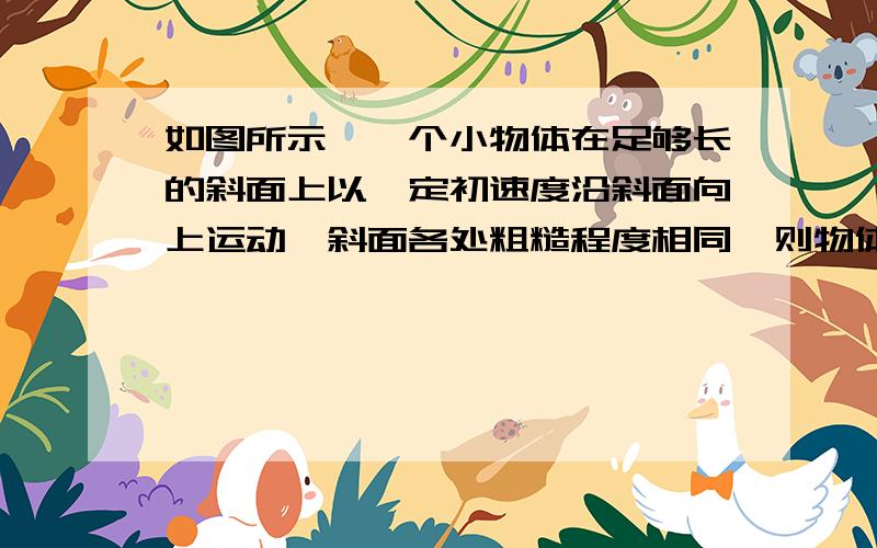 如图所示,一个小物体在足够长的斜面上以一定初速度沿斜面向上运动,斜面各处粗糙程度相同,则物体在斜面上运动的过程（　　）A．动能一定先减小后增大    B．机械能一定始终减小    C．