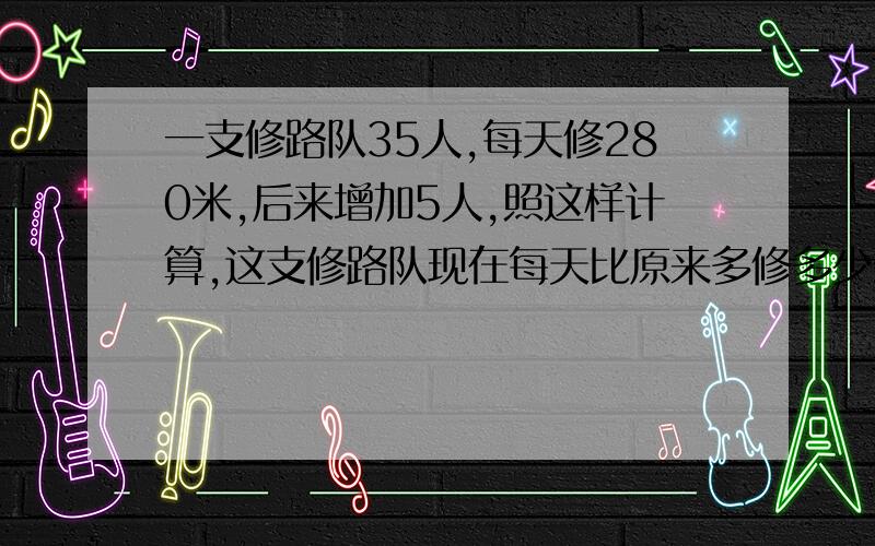 一支修路队35人,每天修280米,后来增加5人,照这样计算,这支修路队现在每天比原来多修多少米