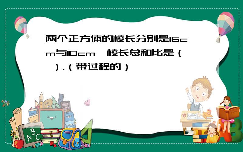 两个正方体的棱长分别是16cm与10cm,棱长总和比是（ ）.（带过程的）