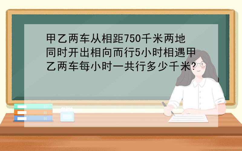 甲乙两车从相距750千米两地同时开出相向而行5小时相遇甲乙两车每小时一共行多少千米?