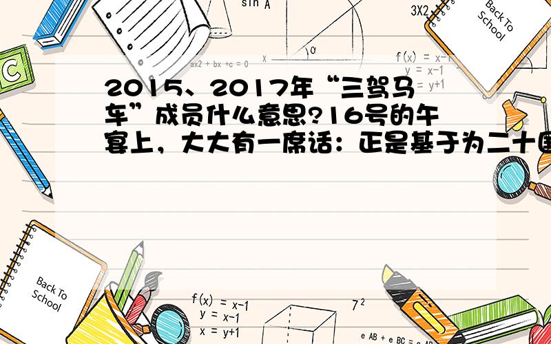 2015、2017年“三驾马车”成员什么意思?16号的午宴上，大大有一席话：正是基于为二十国集团和世界经济发展作更大贡献的愿望，中国提出主办2016年二十国集团领导人峰会。非常感谢各位同