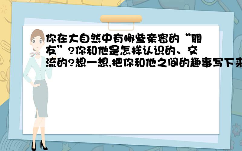 你在大自然中有哪些亲密的“朋友”?你和他是怎样认识的、交流的?想一想,把你和他之间的趣事写下来!