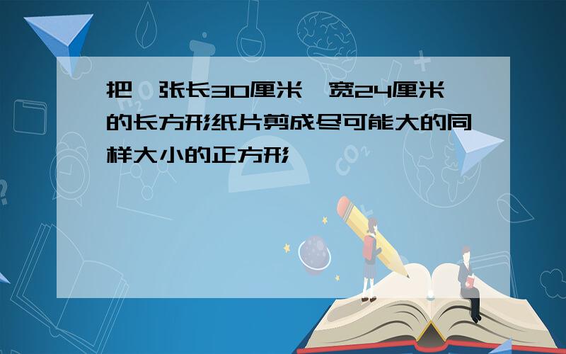 把一张长30厘米,宽24厘米的长方形纸片剪成尽可能大的同样大小的正方形