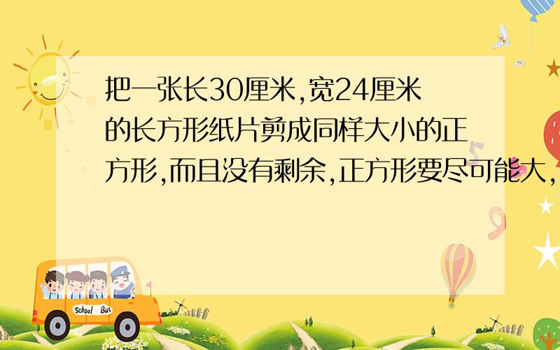 把一张长30厘米,宽24厘米的长方形纸片剪成同样大小的正方形,而且没有剩余,正方形要尽可能大,剪成的正方形的边长是多少厘米?可以剪成多少个这样的正方形?