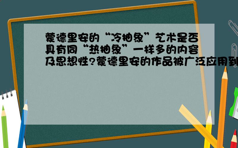 蒙德里安的“冷抽象”艺术是否具有同“热抽象”一样多的内容及思想性?蒙德里安的作品被广泛应用到各类设计中.然而“冷抽象”艺术似乎除了视觉搭配的完美简洁外,却少了更偏向阐述思