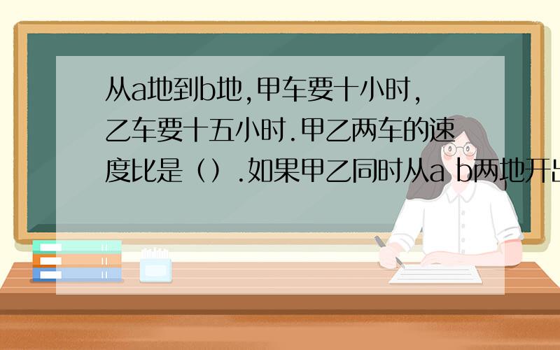 从a地到b地,甲车要十小时,乙车要十五小时.甲乙两车的速度比是（）.如果甲乙同时从a b两地开出,相遇时,两车所行驶的路程比是.