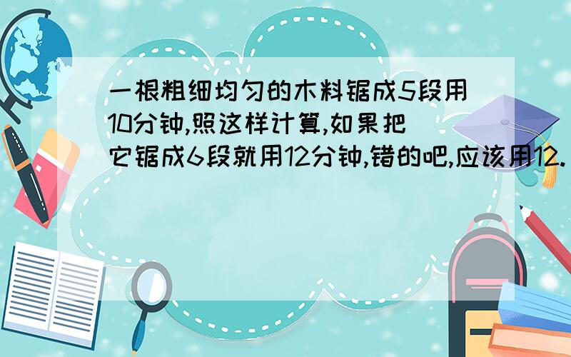 一根粗细均匀的木料锯成5段用10分钟,照这样计算,如果把它锯成6段就用12分钟,错的吧,应该用12.