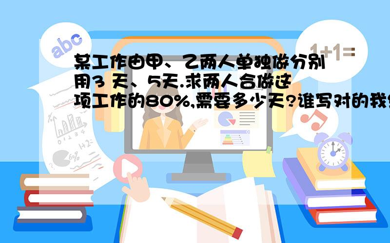 某工作由甲、乙两人单独做分别用3 天、5天.求两人合做这项工作的80%,需要多少天?谁写对的我给20