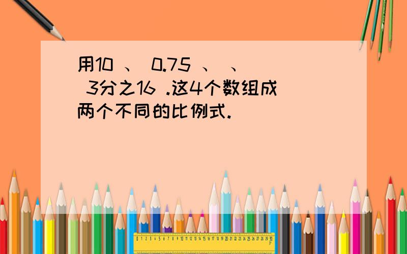 用10 、 0.75 、 、 3分之16 .这4个数组成两个不同的比例式.