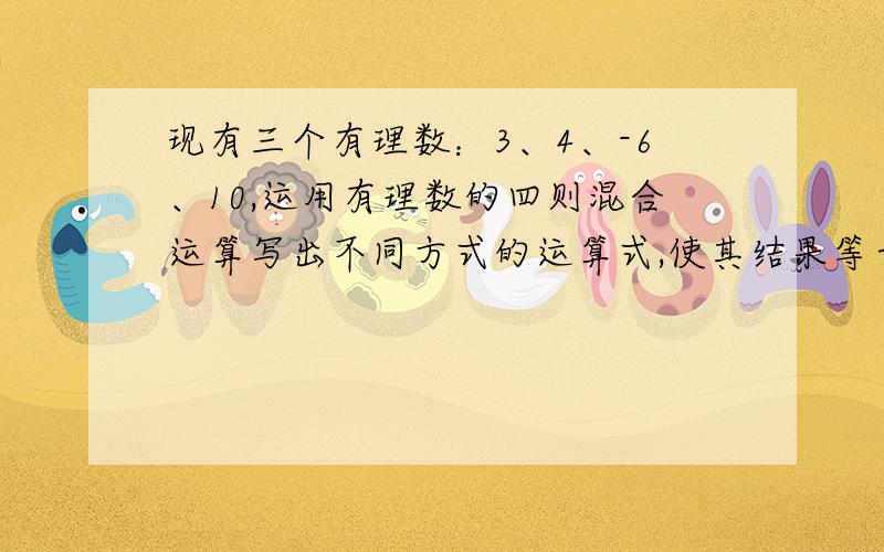 现有三个有理数：3、4、-6、10,运用有理数的四则混合运算写出不同方式的运算式,使其结果等于24.3*（10-6+4）3*（10-6）-（-4）10-（3-6）*4〔10+（-6）+4〕*3求另外的答案